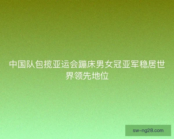 中国队包揽亚运会蹦床男女冠亚军稳居世界领先地位