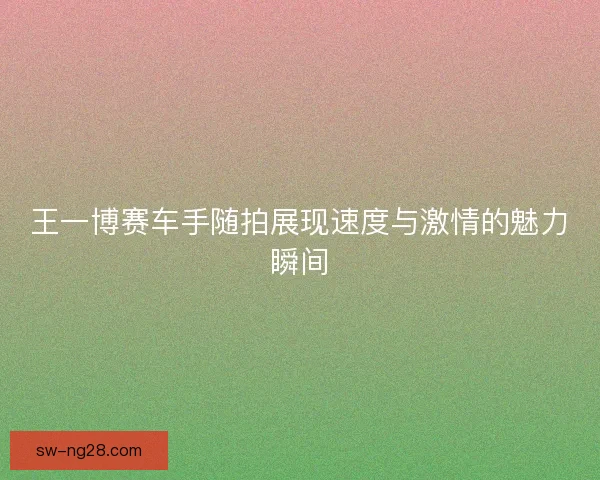 王一博赛车手随拍展现速度与激情的魅力瞬间