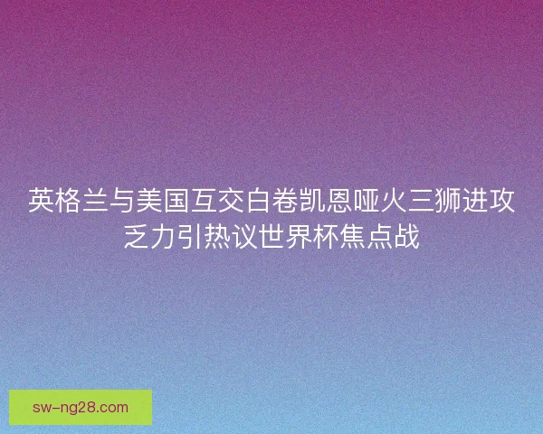 英格兰与美国互交白卷凯恩哑火三狮进攻乏力引热议世界杯焦点战 英格兰与美国互交白卷凯恩哑火三狮进攻乏力引热议世界杯焦点战