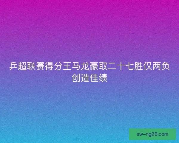 乒超联赛得分王马龙豪取二十七胜仅两负创造佳绩