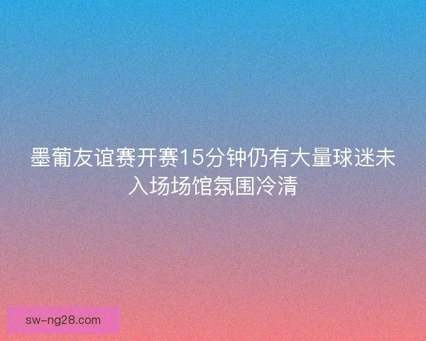 墨葡友谊赛开赛15分钟仍有大量球迷未入场场馆氛围冷清