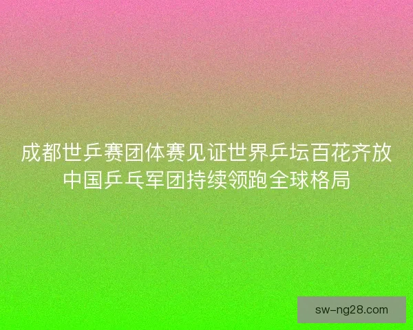成都世乒赛团体赛见证世界乒坛百花齐放中国乒乓军团持续领跑全球格局