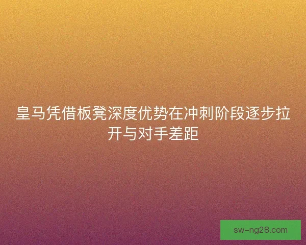 皇马凭借板凳深度优势在冲刺阶段逐步拉开与对手差距