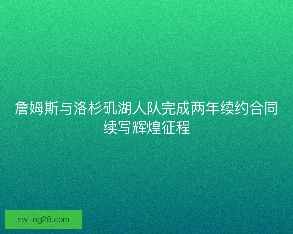 詹姆斯与洛杉矶湖人队完成两年续约合同续写辉煌征程