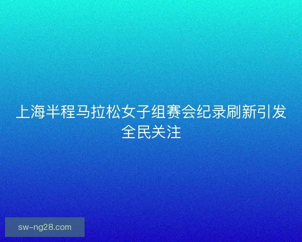上海半程马拉松女子组赛会纪录刷新引发全民关注 上海半程马拉松女子组赛会纪录刷新引发全民关注