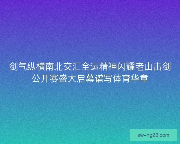 剑气纵横南北交汇全运精神闪耀老山击剑公开赛盛大启幕谱写体育华章 剑气纵横南北交汇全运精神闪耀老山击剑公开赛盛大启幕谱写体育华章