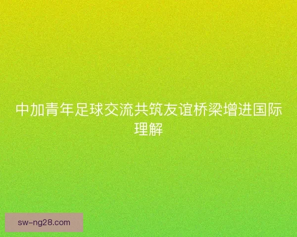 中加青年足球交流共筑友谊桥梁增进国际理解 中加青年足球交流共筑友谊桥梁增进国际理解