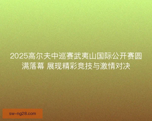 2025高尔夫中巡赛武夷山国际公开赛圆满落幕 展现精彩竞技与激情对决
