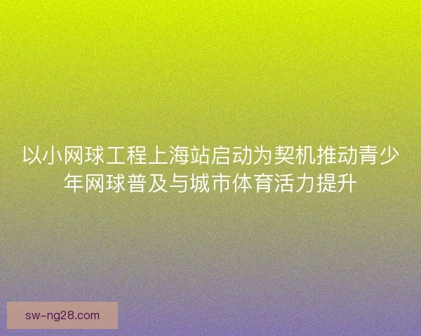 以小网球工程上海站启动为契机推动青少年网球普及与城市体育活力提升