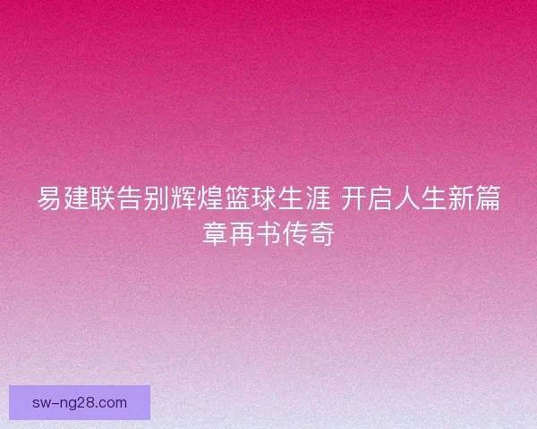 易建联告别辉煌篮球生涯 开启人生新篇章再书传奇