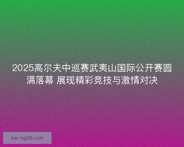 2025高尔夫中巡赛武夷山国际公开赛圆满落幕 展现精彩竞技与激情对决