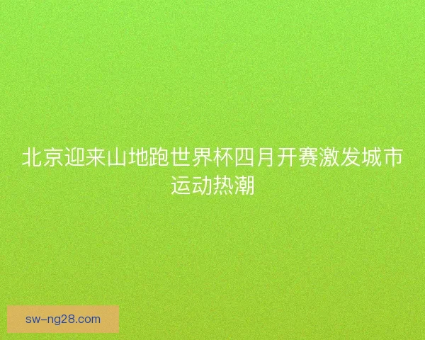 北京迎来山地跑世界杯四月开赛激发城市运动热潮