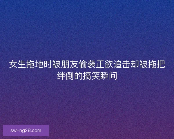 女生拖地时被朋友偷袭正欲追击却被拖把绊倒的搞笑瞬间